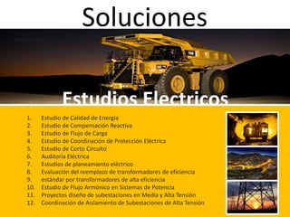 Soluciones
Estudios Electricos
1. Estudio de Calidad de Energía
2. Estudio de Compensación Reactiva
3. Estudio de Flujo de Carga
4. Estudio de Coordinación de Protección Eléctrica
5. Estudio de Corto Circuito
6. Auditoría Eléctrica
7. Estudios de planeamiento eléctrico
8. Evaluación del reemplazo de transformadores de eficiencia
9. estándar por transformadores de alta eficiencia
10. Estudio de Flujo Armónico en Sistemas de Potencia
11. Proyectos diseño de subestaciones en Media y Alta Tensión
12. Coordinación de Aislamiento de Subestaciones de Alta Tensión
 