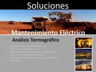 Soluciones
Mantenimiento Eléctrico
Análisis Termográfico
- Inspección a Subestaciones Eléctricas.
- Inspección a Celdas Eléctricas.
- Inspección a Tableros Eléctricos de Distribución.
- Inspección de Empalmes Eléctricos.
- Inspección de Líneas de Transmisión y Distribución.
- Entre otros.
 