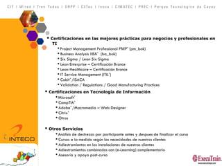 Certificaciones en las mejores prácticas para negocios y profesionales en  TI Project Management Professional  PMP ®  (pm_bok) Business Analysis  IIBA ®   (ba_bok) Six Sigma / Lean Six Sigma Lean Enterprise – Certificación Bronce Lean Healthcare – Certificación Bronce IT Service Management (ITIL ® ) Cobit ®  /ISACA Validation / Regulations / Good Manufacturing Practices Certificaciones en Tecnología de Información Microsoft ® CompTIA ® Adobe ®  /Macromedia – Web Designer Citrix ® Otros Otros Servicios Análisis de destrezas por participante antes y despues de finalizar el curso  Cursos a la medida según las necesidades de nuestros clientes Adiestramientos en las instalaciones de nuestros clientes Adiestramientos combinados con (e-Learning) complementario Asesoría y apoyo post-curso 
