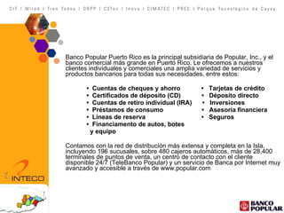 Banco Popular Puerto Rico es la principal subsidiaria de Popular, Inc., y el banco comercial más grande en Puerto Rico. Le ofrecemos a nuestros clientes individuales y comerciales una amplia variedad de servicios y productos bancarios para todas sus necesidades, entre estos:   •  Cuentas de cheques y ahorro  •  Tarjetas de crédito   •  Certificados de déposito (CD)  •  Déposito directo   •  Cuentas de retiro individual (IRA)  •  Inversiones   •  Préstamos de consumo  •  Asesoría financiera   •  Líneas de reserva  •  Seguros   •  Financiamento de autos, botes   y equipo    Contamos con la red de distribución más extensa y completa en la Isla, incluyendo 196 sucusales, sobre 480 cajeros automáticos, más de 28,400 terminales de puntos de venta, un centro de contacto con el cliente disponible 24/7 (TeleBanco Popular) y un servicio de Banca por Internet muy avanzado y accesible a través de www.popular.com 
