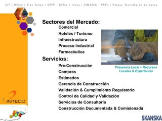 Presencia Local – Recursos Locales & Experiencia Sectores del Mercado:  Comercial Hoteles / Turismo Infraestructura Proceso Industrial Farmacéutica Servicios: Pre-Construcción Compras Estimados Gerencia de Construcción Validación & Cumplimiento Regulatorio Control de Calidad y Validación Servicios de Consultoría Construcción Documentada & Comisionada 