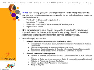 m î rus   consulting group  es una organización sólida y respetada que ha ganado una reputación como un proveedor de servicio de primera clase en áreas tales como: Validación de Sistemas Computarizados, Manejo de Proyectos, Implantación de Soluciones a Sistemas de Manufactura, e Ingeniería de Redes Nos especializamos en el diseño, desarrollo, implantación, validación y mantenimiento de procesos de manufactura y negocio así como de los sistemas y tecnología que le brindan apoyo a estos procesos.  Servicios que proveemos: Servicios de Sistemas de Información /  Ingeniería de Redes Evaluación de la Infraestructura, Diseño, Implantación/Instalación y Remediación de Redes de Comunicación Configuración e Integración de Sistemas de Información y Control Generación de Planes de Evaluación de Seguridad Informática y Planes de Recomendación Generación de Planes de Recuperación de Desastres y Continuidad de Negocio Servicios de Manufactura e Ingeniería Validación de Sistemas Computarizados (e.g. PLC, Controladores Locales, SCADA, Tecnología AB) Validación de Equipo (e.g. AHUs, Compresores, Equipo de Líneas de Empaque y Manufactura) Validación de Proceso (e.g. Empaque, Manufactura) Software (e.g. Desarrollo de Aplicaciones Personalizadas)  Manejo de Proyectos 