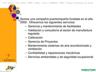 Somos una compañía puertorriqueña fundada en el año 2000.  Ofrecemos los siguientes servicios: Gerencia y mantenimiento de facilidades Validación y consultoría al sector de manufactura regulada Calibración Gerencia de Proyectos Mantenimiento sistemas de aire acondicionado y ventilación Confiabilidad y reparaciones mecánicas Servicios ambientales y de seguridad ocupacional 
