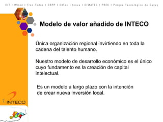 Modelo de valor añadido de INTECO Única organización regional invirtiendo en toda la cadena del talento humano.  Nuestro modelo de desarrollo económico es el único cuyo fundamento es la creación de capital intelectual.       Es un modelo a largo plazo con la intención de crear nueva inversión local.        
