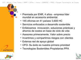 Premiada por ENR, 4 años - empresa líder mundial en accesoría ambiental.  145 oficinas en 41 países/ 3,600 HC Servicios enfocados a desarrollo sostenible Enfatizamos  innovación, soluciones prácticas y ahorros de costos en base de ciclo de vida Asesores primeramente. Valor sobre precio Invertimos y compartimos riesgos con clientes Extensa red de apoyo global CFO- Su éxito es nuestra primera prioridad Tecnologías Sostenibles Propietarias PPA 