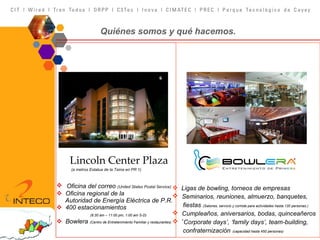 Lincoln Center Plaza (a metros Estatua de la Taína en PR 1) Oficina del correo  (United States Postal Service) Oficina regional de la  Autoridad de Energía Eléctrica de P.R. 400 estacionamientos   (6:30 am – 11:00 pm, 1:00 am S-D) Bowlera  (Centro de Entretenimiento Familiar y restaurantes) Quiénes somos y qué hacemos. Ligas de bowling, torneos de empresas Seminarios, reuniones, almuerzo, banquetes,  fiestas   (Salones, servicio y comida para actividades hasta 120 personas.) Cumpleaños, aniversarios, bodas, quinceañeros ‘ Corporate days’, ‘family days’, team-building,  confraternización   (capacidad hasta 450 personas) 