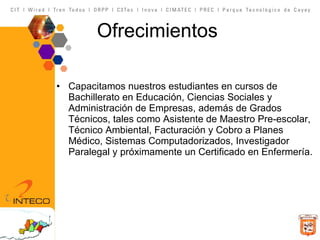 Ofrecimientos Capacitamos nuestros estudiantes en cursos de Bachillerato en Educación, Ciencias Sociales y Administración de Empresas, además de Grados Técnicos, tales como Asistente de Maestro Pre-escolar, Técnico Ambiental, Facturación y Cobro a Planes Médico, Sistemas Computadorizados, Investigador Paralegal y próximamente un Certificado en Enfermería. 