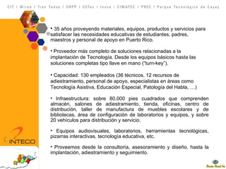 35 años proveyendo materiales, equipos, productos y servicios para satisfacer las necesidades educativas de estudiantes, padres, maestros y personal de apoyo en Puerto Rico. Proveedor más completo de soluciones relacionadas a la implantación de Tecnología. Desde los equipos básicos hasta las soluciones completas tipo llave en mano (“turn-key”). Capacidad: 130 empleados (36 técnicos, 12 recursos de adiestramiento, personal de apoyo, especialistas en áreas como Tecnología Asistiva, Educación Especial, Patología del Habla, …) Infraestructura: sobre 80,000 pies cuadrados que comprenden almacén, salones de adiestramiento, tienda, oficinas, centro de distribución, taller de manufactura de muebles escolares y de bibliotecas, área de configuración de laboratorios y equipos, y sobre 20 vehículos para distribución y servicio. Equipos audiovisuales, laboratorios, herramientas tecnológicas, pizarras interactivas, tecnología educativa, etc. Proveemos desde la consultoría, asesoramiento y diseño, hasta la implantación, adiestramiento y seguimiento. 