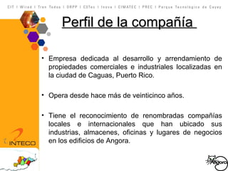 Perfil  de la  compañía   Empresa dedicada al desarrollo y arrendamiento de propiedades comerciales e industriales localizadas en la ciudad de Caguas, Puerto Rico.  Opera desde hace más de veinticinco años. Tiene el reconocimiento de renombradas compañías locales e internacionales que han ubicado sus industrias, almacenes, oficinas y lugares de negocios en los edificios de Angora. 