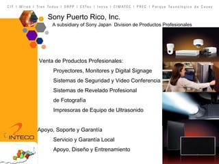 Sony Puerto Rico, Inc.   A subsidiary of Sony Japan  Division de Productos Profesionales Venta de Productos Profesionales: Proyectores, Monitores y Digital Signage Sistemas de Seguridad y Video Conferencia Sistemas de Revelado Profesional  de Fotografía Impresoras de Equipo de Ultrasonido Apoyo, Soporte y Garantía Servicio y Garantía Local Apoyo, Diseño y Entrenamiento 