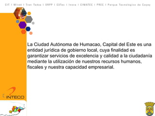 La Ciudad Autónoma de Humacao, Capital del Este es una entidad jurídica de gobierno local, cuya finalidad es garantizar servicios de excelencia y calidad a la ciudadanía mediante la utilización de nuestros recursos humanos, fiscales y nuestra capacidad empresarial. 