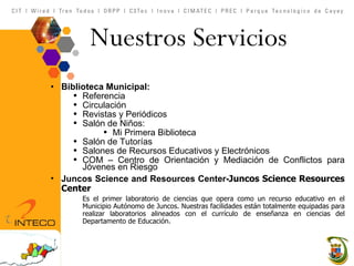 Nuestros Servicios  Biblioteca Municipal:  Referencia Circulación  Revistas y Periódicos Salón de Niños: Mi Primera Biblioteca Salón de Tutorías Salones de Recursos Educativos y Electrónicos  COM – Centro de Orientación y Mediación de Conflictos para Jóvenes en Riesgo Juncos Science and Resources Center- Juncos Science Resources Center Es el primer laboratorio de ciencias que opera como un recurso educativo en el Municipio Autónomo de Juncos. Nuestras facilidades están totalmente equipadas para realizar laboratorios alineados con el currículo de enseñanza en ciencias del Departamento de Educación. 