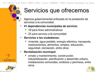 Servicios que ofrecemos Agencia gubernamental enfocada en la prestación de servicios a la comunidad. 41 dependencias municipales de servicio: 18 para fines administrativos 23 para servicio a la comunidad Servicios a los ciudadanos: vivienda, agua potable, energía eléctrica, transporte, medicamentos, alimentos, empleo, educación, seguridad, recreación, entre otros Revitalización municipal: ornato y mantenimiento, construcción, industrialización, planificación y desarrollo urbano, instalaciones comunales, endosos y permisos, entre otros 