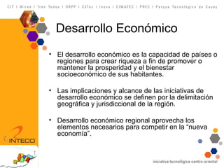 Desarrollo Económico El desarrollo económico es la capacidad de países o regiones para crear riqueza a fin de promover o mantener la prosperidad y el bienestar socioeconómico de sus habitantes.  Las implicaciones y alcance de las iniciativas de desarrollo econ ómico se definen por la delimitación geográfica y jurisdiccional de la región. Desarrollo econ ómico regional aprovecha los elementos necesarios para competir en la  “nueva economía”. 