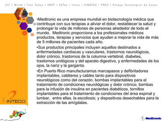 Medtronic es una empresa mundial en biotecnología médica que contribuye con sus terapias a aliviar el dolor, restablecer la salud y prolongar la vida de millones de personas alrededor de todo el mundo.  Medtronic proporciona a los profesionales médicos productos, terapias y servicios que ayudan a mejorar la vida de más de 5 millones de pacientes cada año.  Sus productos principales incluyen aquellos destinados a enfermedades cardiacas y vasculares, trastornos neurológicos, dolor crónico, trastornos de la columna vertebral, diabetes, trastornos urológicos y del aparato digestivo, y enfermedades de los ojos, la nariz y la garganta. En Puerto Rico manufacturamos marcapasos y defibriladores implantables, catéteres y cables tanto para dispositivos neurológicos como del corazón, bombas implantables para el tratamiento de condiciones neurológicas y dolor crónico, bombas para la infusión de insulina en pacientes diabéticos, tornillos implantables para el tratamiento de condiciones del área espinal y lumbar,  entre ellas, la escoliosis; y dispositivos desechables para la extracción de las amígdalas. 