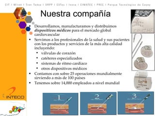 Nuestra compañía Desarrollamos, manufacturamos y distribuimos  dispositivos médicos  para el mercado global cardiovascular Servimos a los profesionales de la salud y sus pacientes con los productos y servicios de la más alta calidad incluyendo: válvulas de corazón catéteres especializados  sistemas de ritmo cardíaco otros dispositivos médicos Contamos con sobre 25 operaciones mundialmente sirviendo a más de 100 países Tenemos sobre 14,000 empleados a nivel mundial 