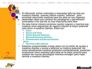 En Microsoft, somos motivados e inspirados todo los días por nuestros clientes  quienes utilizan nuestro “software”  para encontrar soluciones creativas para los retos en sus negocios, desarrollan ideas que cambian los paradigmas y permanecen conectados a los que les es mas importante para ellos De esta misma manera corremos nuestro negocio y creemos que nuestros cinco segmentos de negocio ofrecen el mayor potencial para servir a nuestros clientes. Estos son:  Client Server and Tools Online Services Business Microsoft Business Division Entertainment and Devices Division Otros : Servicios  y  Manufactura Estamos comprometidos a largo plazo con la misión de ayudar a nuestros clientes y socios a alcanzar su máximo potencial. Así como actualizamos nuestros productos constantemente, queremos evolucionar como empresa para estar en la mejor posición para acelerar las nuevas tecnologías mientras emergen para mejor servirle a nuestros clientes.  