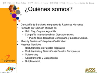 ¿ Quiénes somos? Compañía de Servicios Integrados de Recursos Humanos Fundada en 1982 con oficinas en: Hato Rey, Caguas, Aguadilla Compañía Internacional con Operaciones en: Puerto Rico, República Dominicana y Estados Unidos. Minority Business Enterprises Certification Nuestros Servicios Reclutamiento de Puestos Regulares Reclutamiento y Selección de Puestos Temporeros  Outsourcing Adiestramiento y Capacitación Outplacement 