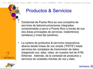 Productos & Servicios Centennial de Puerto Rico es una compañía de servicios de telecomunicaciones integrados comprometida a servir a Puerto Rico a través de sus dos áreas principales de servicios: inalámbricos (wireless) y línea fija (wireline).  La cartera de productos & servicios corporativos abarca desde líneas de voz simple (“POTS”) hasta servicios tan complejos de transmisión de datos integrando voz, data, video, en nuestra red de ATM, Ethernet.  Además, de la variedad de productos y servicios de unidades móviles de voz y data. 