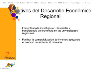 Objetivos del Desarrollo Económico Regional Fomentando la investigación, desarrollo y transferencia de tecnología en las universidades regionales. Facilitar la comercialización de inventos apoyando el proceso de alcanzar el mercado. 