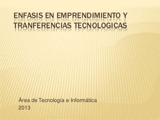 ENFASIS EN EMPRENDIMIENTO Y
TRANFERENCIAS TECNOLOGICAS

Área de Tecnología e Informática
2013

 