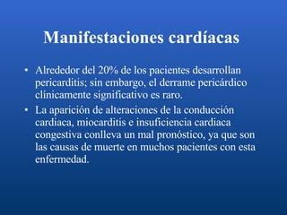 Manifestaciones cardíacas   Alrededor del 20% de los pacientes desarrollan pericarditis; sin embargo, el derrame pericárdico clínicamente significativo es raro. La aparición de alteraciones de la conducción cardiaca, miocarditis e insuficiencia cardiaca congestiva conlleva un mal pronóstico, ya que son las causas de muerte en muchos pacientes con esta enfermedad.  