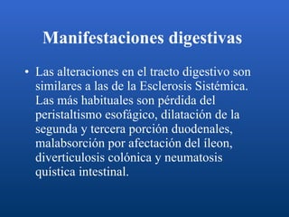 Manifestaciones digestivas   Las alteraciones en el tracto digestivo son similares a las de la Esclerosis Sistémica. Las más habituales son pérdida del peristaltismo esofágico, dilatación de la segunda y tercera porción duodenales, malabsorción por afectación del íleon, diverticulosis colónica y neumatosis quística intestinal.  