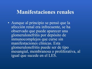 Manifestaciones renales   Aunque al principio se pensó que la afección renal era infrecuente, se ha observado que puede aparecer una glomerulonefritis por depósito de inmunocomplejos que curse sin manifestaciones clínicas. Esta glomerulonefritis puede ser de tipo mesangial, membranosa o proliferativa, al igual que sucede en el LES.  