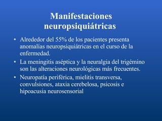 Manifestaciones neuropsiquiátricas   Alrededor del 55% de los pacientes presenta anomalías neuropsiquiátricas en el curso de la enfermedad. La meningitis aséptica y la neuralgia del trigémino son las alteraciones neurológicas más frecuentes. Neuropatía periférica, mielitis transversa, convulsiones, ataxia cerebelosa, psicosis e hipoacusia neurosensorial  