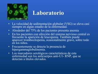 Laboratorio   La velocidad de sedimentación globular (VSG) se eleva casi siempre en algún estadio de la enfermedad. Alrededor del 75% de los pacientes presenta anemia En los pacientes con afección del sistema nervioso central es frecuente la aparición de leucopenia. También puede aparecer trombocitopenia, ocasionalmente grave, sobre todo en los niños. Frecuentemente se detecta la presencia de hipergammaglobulinemia. Los marcadores serológicos característicos de esta enfermedad son los anticuerpos anti-U1- RNP, que se detectan a títulos elevados.  