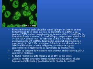 Estos anticuerpos están dirigidos contra epítopes existentes en una fosfoproteína de 68 kDal que sólo se encuentra en la RNP y que contiene ARN nuclear pequeño rico en ácido uridílico (U-snRNP). Se han identificado al menos 12 U-snRNP que comprenden alrededor del 1% del ARN celular total. Se sabe que las U1 a U6-snRNP, con excepción de la U3-snRNP, desempeñan un papel importante en el procesamiento del ARN mensajero. Además se han clonado varios ADN codificadores de estos antígenos y se conocen algunas características específicas de las secuencias de aminoácidos. También se detectan habitualmente anticuerpos antinucleares (ANA) con patrón moteado.  El factor reumatoide está presente en el 25% de los casos.  Además, pueden detectarse inmunocomplejos circulantes, niveles bajos de complemento y positividad de la prueba de Coombs 