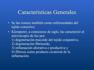 Características Generales Se las conoce también como enfermedades del tejido conectivo.  Klemperer, a comienzos de siglo, las caracterizó al microscopio de luz por: 1) degeneración mucoide del tejido conjuntivo, 2) degeneración fibrinoide, 3) inflamación alterativa o productiva y 4) fibrosis como producto cicatrizal de la inflamación. 