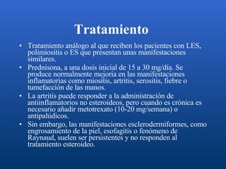 Tratamiento   Tratamiento análogo al que reciben los pacientes con LES, polimiositis o ES que presentan unas manifestaciones similares. Prednisona, a una dosis inicial de 15 a 30 mg/día. Se produce normalmente mejoría en las manifestaciones inflamatorias como miositis, artritis, serositis, fiebre o tumefacción de las manos. La artritis puede responder a la administración de antiinflamatorios no esteroideos, pero cuando es crónica es necesario añadir metotrexato (10-20 mg/semana) o antipalúdicos. Sin embargo, las manifestaciones esclerodermiformes, como engrosamiento de la piel, esofagitis o fenómeno de Raynaud, suelen ser persistentes y no responden al tratamiento esteroideo. 