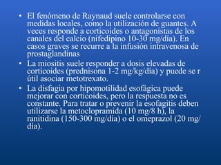 El fenómeno de Raynaud suele controlarse con medidas locales, como la utilización de guantes. A veces responde a corticoides o antagonistas de los canales del calcio (nifedipino 10-30 mg/día). En casos graves se recurre a la infusión intravenosa de prostaglandinas   La miositis suele responder a dosis elevadas de corticoides (prednisona 1-2 mg/kg/día) y puede se r útil asociar metotrexato.  La disfagia por hipomotilidad esofágica puede mejorar con corticoides, pero la respuesta no es constante. Para tratar o prevenir la esofagitis deben utilizarse la metoclopramida (10 mg/8 h), la ranitidina (150-300 mg/día) o el omeprazol (20 mg/día).  
