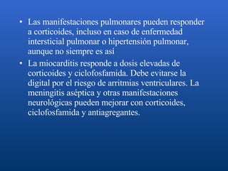 Las manifestaciones pulmonares pueden responder a corticoides, incluso en caso de enfermedad intersticial pulmonar o hipertensión pulmonar, aunque no siempre es así   La miocarditis responde a dosis elevadas de corticoides y ciclofosfamida. Debe evitarse la digital por el riesgo de arritmias ventriculares. La meningitis aséptica y otras manifestaciones neurológicas pueden mejorar con corticoides, ciclofosfamida y antiagregantes.  