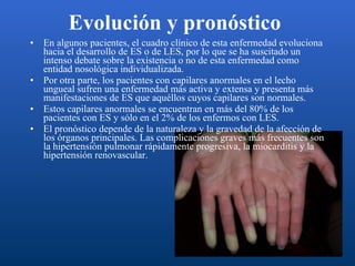 Evolución y pronóstico   En algunos pacientes, el cuadro clínico de esta enfermedad evoluciona hacia el desarrollo de ES o de LES, por lo que se ha suscitado un intenso debate sobre la existencia o no de esta enfermedad como entidad nosológica individualizada. Por otra parte, los pacientes con capilares anormales en el lecho ungueal sufren una enfermedad más activa y extensa y presenta más manifestaciones de ES que aquéllos cuyos capilares son normales.  Estos capilares anormales se encuentran en más del 80% de los pacientes con ES y sólo en el 2% de los enfermos con LES. El pronóstico depende de la naturaleza y la gravedad de la afección de los órganos principales. Las complicaciones graves más frecuentes son la hipertensión pulmonar rápidamente progresiva, la miocarditis y la hipertensión renovascular. 