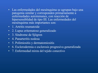 Las enfermedades del mesénquima se agrupan bajo una patogenia similar y corresponden primariamente a enfermedades autoinmunes, con reacción de hipersensiblidad de tipo III. Las enfermedades del mesénquima más importantes son: 1. Artritis reumatoide 2. Lupus eritematoso generalizado 3. Síndrome de Sjögren 4. Panarteritis nodosa  5. Polimiositis y dermatomiositis 6. Esclerodermia o esclerosis progresiva generalizada 7. Enfermedad mixta del tejido conectivo 