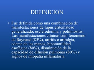 DEFINICION Fue definida como una combinación de manifestaciones de lupus eritematoso generalizado, esclerodermia y polimiositis. Las manifestaciones clínicas son: fenómeno de Raynaud (85%), artritis o artralgia, edema de las manos, hipomotilidad esofágica (80%), disminución de la capacidad de difusión pulmonar (80%) y signos de miopatía inflamatoria.  