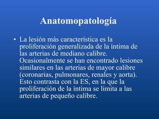 Anatomopatología   La lesión más característica es la proliferación generalizada de la íntima de las arterias de mediano calibre. Ocasionalmente se han encontrado lesiones similares en las arterias de mayor calibre (coronarias, pulmonares, renales y aorta). Esto contrasta con la ES, en la que la proliferación de la íntima se limita a las arterias de pequeño calibre.  