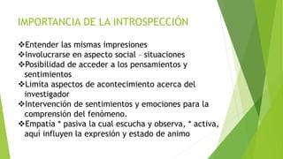 IMPORTANCIA DE LA INTROSPECCIÓN
Entender las mismas impresiones
Involucrarse en aspecto social – situaciones
Posibilidad de acceder a los pensamientos y
sentimientos
Limita aspectos de acontecimiento acerca del
investigador
Intervención de sentimientos y emociones para la
comprensión del fenómeno.
Empatía * pasiva la cual escucha y observa, * activa,
aquí influyen la expresión y estado de animo
 