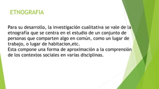 ETNOGRAFIA
Para su desarrollo, la investigación cualitativa se vale de la
etnografía que se centra en el estudio de un conjunto de
personas que comparten algo en común, como un lugar de
trabajo, o lugar de habitacion,etc.
Esta compone una forma de aproximación a la comprensión
de los contextos sociales en varias disciplinas.
 