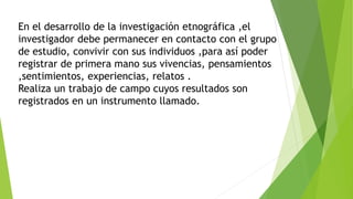 En el desarrollo de la investigación etnográfica ,el
investigador debe permanecer en contacto con el grupo
de estudio, convivir con sus individuos ,para así poder
registrar de primera mano sus vivencias, pensamientos
,sentimientos, experiencias, relatos .
Realiza un trabajo de campo cuyos resultados son
registrados en un instrumento llamado.
 
