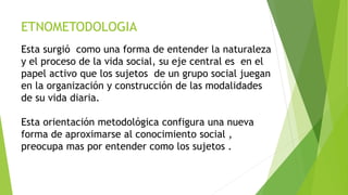 ETNOMETODOLOGIA
Esta surgió como una forma de entender la naturaleza
y el proceso de la vida social, su eje central es en el
papel activo que los sujetos de un grupo social juegan
en la organización y construcción de las modalidades
de su vida diaria.
Esta orientación metodológica configura una nueva
forma de aproximarse al conocimiento social ,
preocupa mas por entender como los sujetos .
 