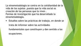 La etnometodologia se centra en la cotidianidad de la
vida de los sujetos ,puesto que la vida social es
creación de las personas que la viven .
Formas de investigación que ha desarrollado la
etnometodología.
 Estudios sobre las prácticas de trabajo, en donde se
trata de informar sobre las actividades
fundamentales que constituyen y dan sentido a las
ocupaciones.
 