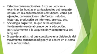  Estudios conversacionales. Estos se dedican a
examinar las huellas organizacionales del lenguaje
natural en las conversaciones cotidianas, como por
ejemplo, conversaciones telefónicas, saludos,
historias, producción de informes, bromas, etc.
 Sociología cognitiva, la que se ha aplicado
fundamentalmente al campo de la educación,
particularmente a la adquisición y competencia del
lenguaje.
 Grupo de análisis, el que constituye una disidencia del
movimiento etnometodológico y se centra en el tema
de la reflexividad.
 