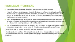 PROBLEMAS Y CRITICAS
 la incertidumbre de saber si es factible percibir como los otros perciben
 Cuando se hacen estudios de una situación donde se ha aplicado investigación cualitativa,
muchas veces se llega a conclusiones diferentes, abriendo una interrogante acerca de la
validez de ver a través de los ojos de otros si los mismos observadores están fuertemente
implicados en lo que se encuentra
 Otro problema a resolver es el carácter generalmente anecdótico de lo que se observa o
se registra. Se trata fundamentalmente de conversaciones breves, extractos de entrevistas
no estructuradas o ejemplos de una actividad particular.
 En la validez de las respuestas, se presenta otra dificultad: ya que el investigador puede
interpretar, comprender y ver el punto de vista de los sujetos de diferentes formas:
a) el modo en que los sujetos estudiados perciben el mundo,
b) la interpretación que hace el investigador acerca de cómo ellos perciben el mundo, y
c) la construcción que realiza el investigador de su propia interpretación del punto de vista de
los sujetos
 