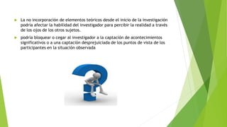  La no incorporación de elementos teóricos desde el inicio de la investigación
podría afectar la habilidad del investigador para percibir la realidad a través
de los ojos de los otros sujetos.
 podría bloquear o cegar al investigador a la captación de acontecimientos
significativos o a una captación desprejuiciada de los puntos de vista de los
participantes en la situación observada
 