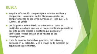 BUSCA
 adquirir información completa para intentar analizar y
comprender las razones de los distintos aspectos del
comportamiento de los seres humanos, el ¿por qué? , el
¿Cómo?, el ¿qué?
 por lo general este método se enfoca en un tema en
particular, esto hace que sea un poco complicado generalizar
por esto genera teorías o hipótesis que pueden ser
verificadas y hace énfasis en la validez de las
investigaciones
 trata de conocer los hechos, procesos, estructuras y
personas en su totalidad, y no a través de la medición de
algunos de sus elementos.
 