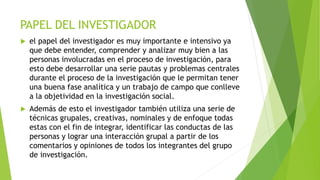 PAPEL DEL INVESTIGADOR
 el papel del investigador es muy importante e intensivo ya
que debe entender, comprender y analizar muy bien a las
personas involucradas en el proceso de investigación, para
esto debe desarrollar una serie pautas y problemas centrales
durante el proceso de la investigación que le permitan tener
una buena fase analítica y un trabajo de campo que conlleve
a la objetividad en la investigación social.
 Además de esto el investigador también utiliza una serie de
técnicas grupales, creativas, nominales y de enfoque todas
estas con el fin de integrar, identificar las conductas de las
personas y lograr una interacción grupal a partir de los
comentarios y opiniones de todos los integrantes del grupo
de investigación.
 