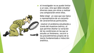  el investigador no se puede limitar
a un caso, sino que debe estudiar
diversos casos con miras a realizar
una comparación entre ellos.
 Debe elegir un caso que sea típico
o representativo de un conjunto
de características particulares.
 resolver el problema estudiando a
través del muestreo teórico, el
que permite diseñar la variación
de las condiciones en las que se
estudia un fenómeno, recurrir a
los procedimientos propios de la
teoría fundamentada o inducción
analítica.
 